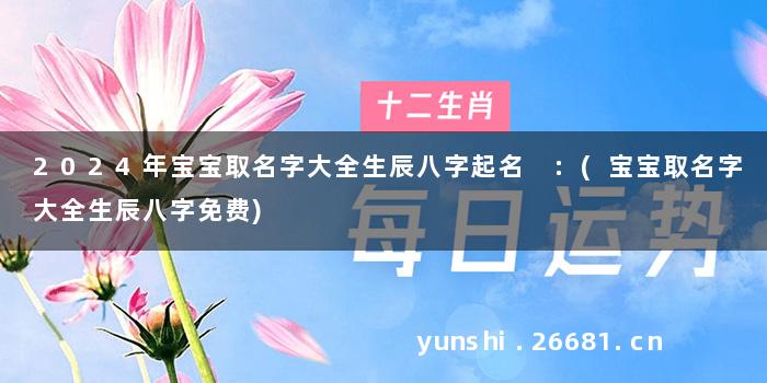 2024年宝宝取名字大全生辰八字起名 :(宝宝取名字大全生辰八字免费)